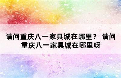 请问重庆八一家具城在哪里？ 请问重庆八一家具城在哪里呀